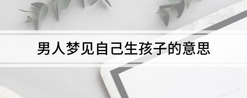 女人梦到自己生了男孩_孕妇梦到自己生了个残疾男孩_女人梦到抱双胞胎男孩